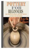 POTTERY FOR BEGINNERS: The Essential Basics and Easy Tips on Pottery for Beginners