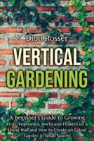 Vertical Gardening: A Beginner's Guide to Growing Fruit, Vegetables, Herbs and Flowers on a Living Wall and How to Create an Urban Garden in Small Spaces