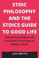 STOIC PHILOSOPHY AND THE STOICS GUIDE TO GOOD LIFE: Essential principles and practices of stoicism in today's world