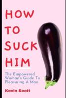 How To Suck Him: The Empowered Woman's Guide To Pleasuring A Man. How To Drive Him Crazy In Bed With Ultimate Blowjob
