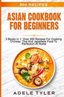 Asian Cookbook For Beginners: 3 Books In 1: Over 300 Recipes For Cooking Chinese, Thai And Japanese Food To Perfection At Home
