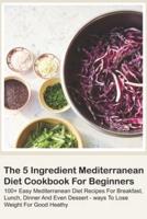 The 5 Ingredient Mediterranean Diet Cookbook For Beginners - 100+ Easy Mediterranean Diet Recipes For Breakfast, Lunch, Dinner And Even Dessert - Ways To Lose Weight For Good Heathy