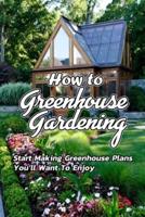 How to Greenhouse Gardening: Start Making Greenhouse Plans You'll Want To Enjoy: Greenhouse Gardening