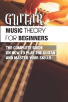 Guitar Music Theory For Beginners- The Complete Guide On How To Play The Guitar And Master Your Skills