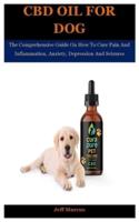 Cbd Oil For Dog: The Comprehensive Guide On How To Cure Pain And Inflammation, Anxiety, Depression And Seizures