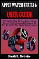 APPLE WATCH SERIES 6 USER GUIDE: A Complete Step By Step Instructional Manual For Seniors And Beginners On How To Master The Apple Watch Series 6. With Pictures, Tips And Tricks