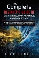 The Complete Beginner's Guide of Data Mining, Data Analytics, and Data Science Step-by-Step Beginner's Guide to Learn and Master Data Mining, Data Analytics, and Data Science