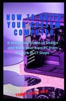 How to Build Your Custom Computer: A Simplified Guide to Design and Build your own PC from Scratch in 17 Steps