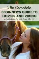 The Complete Beginner's Guide To Horses And Riding A Guide Book For Kids Aged 8 To 12