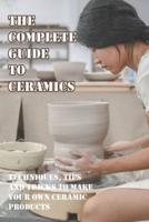 The Complete Guide To Ceramics Techniques, Tips And Tricks To Make Your Own Ceramic Products
