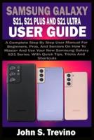 SAMSUNG GALAXY S21, S21 PLUS AND S21 ULTRA USER GUIDE: A Complete Step By Step User Manual For Beginners, Pros, & Seniors On How To Master And Use Your New Samsung Galaxy S21 Series. With Quick Tips