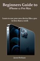 Beginners Guide to iPhone 12 Pro Max: Learn to use your new device like a pro  in less than a week