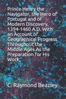 Prince Henry the Navigator, the Hero of Portugal and of Modern Discovery, 1394-1460 A.D. With an Account of Geographical Progress Throughout the Middle Ages As the Preparation for His Work.