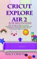 CRICUT EXPLORE AIR 2 FOR BEGINNERS: A 2021 Illustrated Guide on How to Use the Cricut Explore Air 2 Machine, Master Design Space, And Create Beautiful Craft Projects