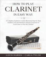 How to Play Clarinet in Easy Way: Learn How to Play Clarinet in Easy Way by this Complete beginner's guide Step by Step illustrated!Clarinet Basics, Features, Easy Instructions, Practice Exercises