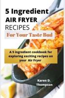5 Ingredient Air Fryer Recipes for Your Taste Bud: A 5 ingredient cookbook for exploring exciting recipes on your Air fryer