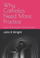 Why Catholics Need More Practice: Essays Concerning Catholics, Man, Sanctity of Life, Culture and Politics