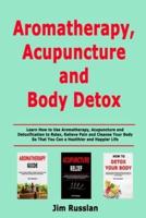 Aromatherapy, Acupuncture and Body Detox: Learn How to Use Aromatherapy, Acupuncture and Detoxification to Relax, Relieve Pain and Cleanse Your Body So That You Can a Healthier and Happier Life