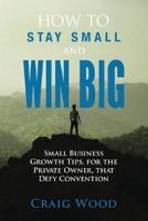 How To Stay Small And Win Big: Small Business Growth Tips, For The Private Owner, That Defy Convention