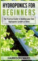 HYDROPONICS FOR BEGINNERS: The Practical Guide to Building your Own Hydroponic Garden at Home