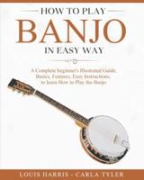 How to Play Banjo in Easy Way: Learn How to Play Banjo in Easy Way by this Complete beginner's Illustrated Guide!Basics, Features, Easy Instructions