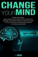 CHANGE YOUR MIND: REWIRE YOUR BRAIN. BUILD MENTAL TOUGHNESS AND BE YOURSELF BY TRAINING YOUR BRAIN THROUGH A POSITIVE MENTAL ATTITUDE, DEVELOP AN UNBEATABLE MINDSET TO INCREASE WILLPOWER