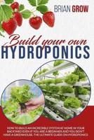 BUILD YOUR OWN HYDROPONICS: HOW TO BUILD AN INCREDIBLE SYSTEM AT HOME IN YOUR BACKYARD EVEN IF YOU ARE A BEGINNER AND YOU DON'T HAVE A GREENHOUSE. THE ULTIMATE GUIDE ON HYDROPONICS