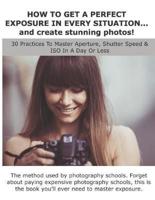 HOW TO GET A PERFECT EXPOSURE IN EVERY SITUATION... and create stunning photos!: 30 Practices To Master Aperture, Shutter Speed & ISO In A Day Or Less