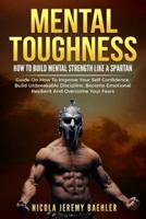 MENTAL TOUGHNESS: "How To Build Mental Strength Like A Spartan - Guide On How To Improve Your Self-Confidence, Build Unbreakable Discipline, Become Emotional Resilient And Overcome Your Fears."