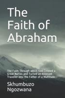 The Faith of Abraham: The Faith Through which God Created a Great Nation and Turned an Itinerant Traveller into the Father of a Multitude