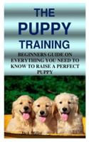 THE PUPPY TRAINING: BEGINNERS GUIDE ON EVERYTHING YOU NEED TO KNOW TO RAISE A PERFECT PUPPY