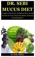 Dr. Sebi Mucus Diet: A Complete Guide On How To Eliminate Mucus, Detoxify And Clean The Body Using Dr Sebi Alkaline Nutritional Diet Eating Method
