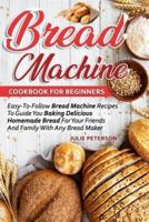 Bread Machine Cookbook For Beginners: Easy-To-Follow Bread Machine Recipes To Guide You Baking Delicious Homemade Bread For Your Friends And Family With Any Bread Maker