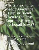Why Is Praying for Wisdom, Guidance, Help, or Bread Even to the True Supreme Being a Psychopathic Act?: The True Truths that Will Set You Free
