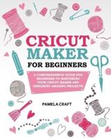 CRICUT MAKER FOR BEGINNERS: A Comprehensive Guide For Beginners To Mastering Your Cricut Maker And Designing Amazing Project