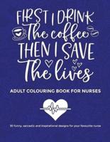 First I Drink The Coffee Then I Save The Lives, Adult Colouring Book For Nurses: 30 funny sarcastic and inspirational designs to give to your favourite nurse for entertainment and relaxation