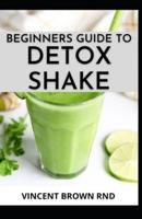 BEGINNERS GUIDE TO DETOX SHAKE:  Everything You Need To Know On Detoxifying Your Body With Wonderful Shakes Recipes