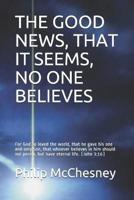 THE GOOD NEWS, THAT IT SEEMS, NO ONE BELIEVES: For God so loved the world, that he gave his one and only Son, that whoever believes in him should not perish, but have eternal life. (John 3:16)