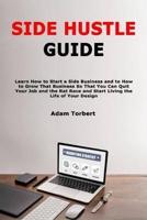 Side Hustle Guide: Learn How to Start a Side Business and to How to Grow That Business So That You Can Quit Your Job and the Rat Race and Start Living the Life of Your Design
