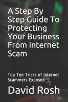 A Step By Step Guide To Protecting Your Business From Internet Scam: Top Ten Tricks of Internet Scammers Exposed