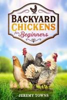 Backyard Chickens for Beginners: How to Start Raising Healthy Chickens Easily with Tips and Tricks for Breed Selection, Healthcare, Feeding and Managing Your Flourishing Backyard