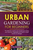 Urban Gardening for Beginners: The Ultimate Guide to City Gardening to Grow Your Favorite Vegetables and Herbs in Small Spaces on a Budget