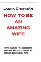 HOW TO BE AN AMAZING WIFE: HIDING SECRETS TO A SUCCESSFUL MARRIAGE AND RELATIONSHIP BY BEING AN OUTSTANDING WIFE