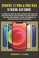 IPHONE 12 PRO & PRO MAX USER GUIDE: A Complete Step By Step Instruction Manual For Beginners And Seniors To Learn How To Use The New iPhone 12 Pro And iPhone 12 Pro Max With Tips And Tricks