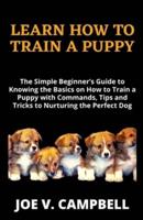 LEARN HOW TO TRAIN A PUPPY: The Simple Beginner's Guide to Knowing the Basics on How to Train a Puppy with Commands, Tips and Tricks to Nurturing the Perfect Dog for both Amateurs and Seniors