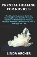 CRYSTAL HEALING FOR NOVICES: The Simple Beginner's Guide to Knowing How to Use the Power of Crystals to Balance your Chakras, Improve Wellness, Cleanse Your Soul & be Happy for Life