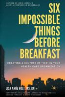 SIX IMPOSSIBLE THINGS BEFORE BREAKFAST:  CREATING A CULTURE OF "YES" IN YOUR HEALTH CARE ORGANIZATION : EMPOWERING HEALTH CARE LEADERS TO MAKE POSITIVE CHANGE THROUGH A SHIFT IN MINDSET
