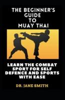 The Beginner's Guide To Muay Thai : Learn The Combat Sport For Self Defence And Sports With Ease