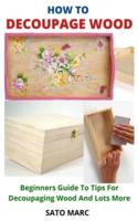 HOW TO DECOUPAGE WOOD: Beginners Guide To Tips For Decoupaging Wood And Lots More