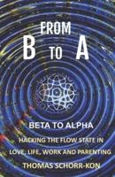 From B to A : Beta to alpha, Hacking the flow state in Life, Love, Work and Parenting